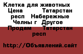 Клетка для животных. › Цена ­ 999 - Татарстан респ., Набережные Челны г. Другое » Продам   . Татарстан респ.